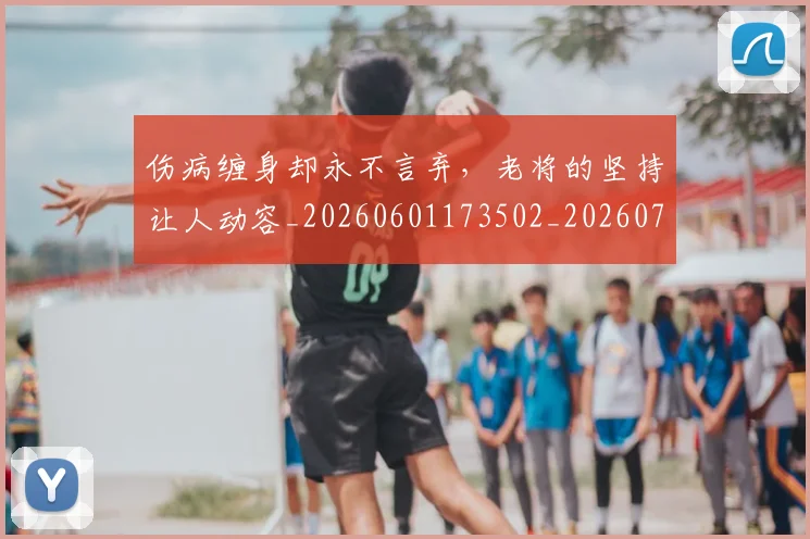 伤病缠身却永不言弃,老将的坚持让人动容_20260601173502_20260704170023