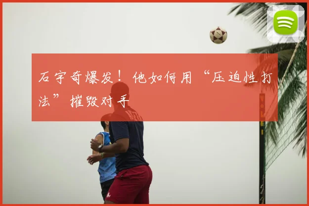 石宇奇爆发!他如何用“压迫性打法”摧毁对手