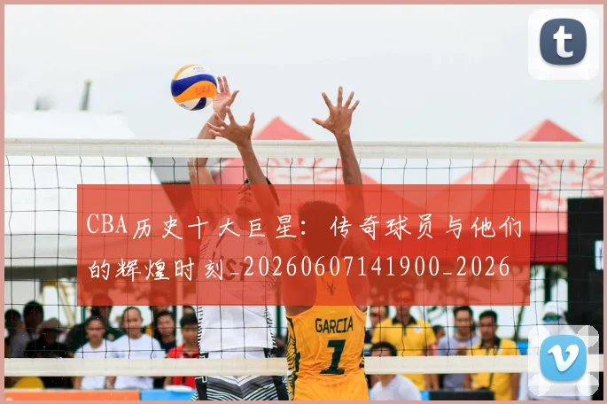 CBA历史十大巨星:传奇球员与他们的辉煌时刻_20260607141900_20260702035429