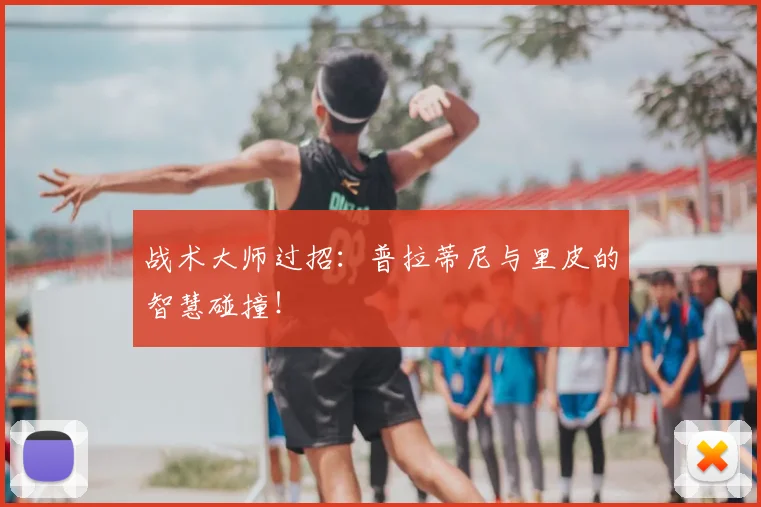 战术大师过招：普拉蒂尼与里皮的智慧碰撞！