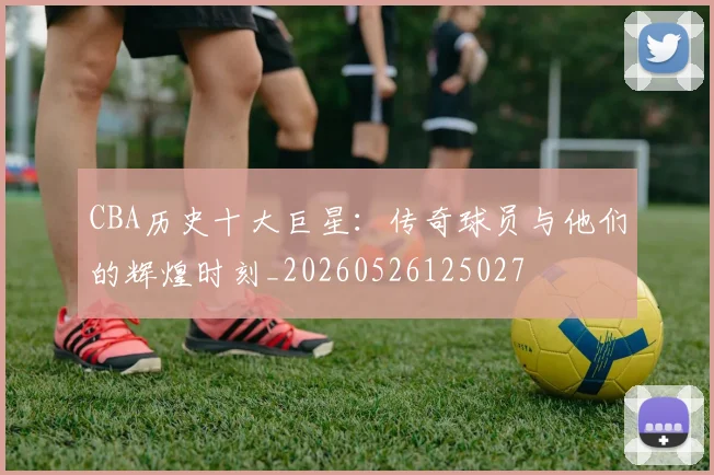 CBA历史十大巨星:传奇球员与他们的辉煌时刻_20260526125027