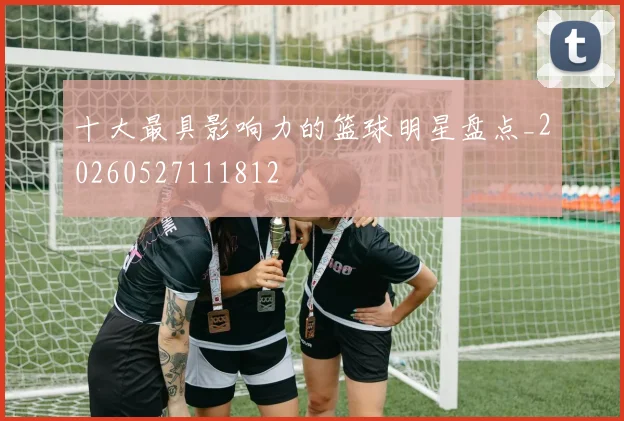 十大最具影响力的篮球明星盘点_20260527111812