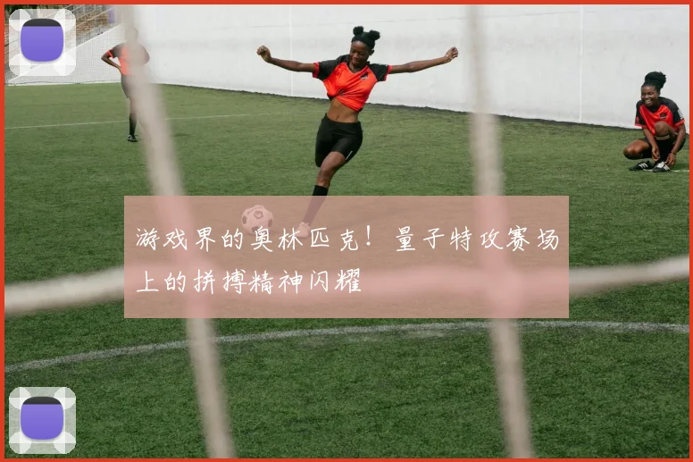 游戏界的奥林匹克！量子特攻赛场上的拼搏精神闪耀