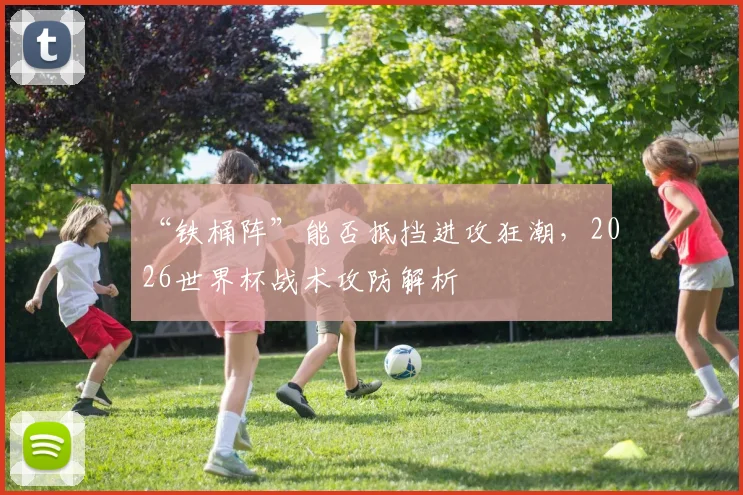“铁桶阵”能否抵挡进攻狂潮，2026世界杯战术攻防解析