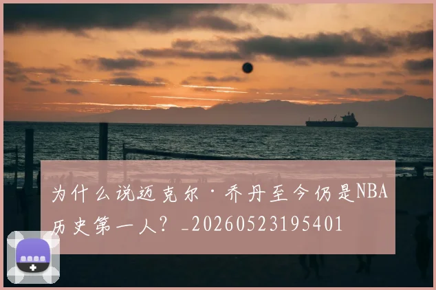 为什么说迈克尔·乔丹至今仍是NBA历史第一人?_20260523195401