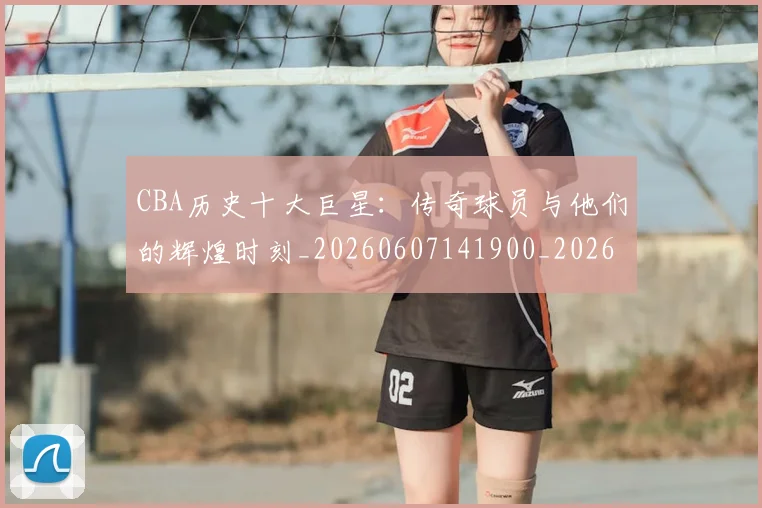 CBA历史十大巨星：传奇球员与他们的辉煌时刻_20260607141900_20260702035429