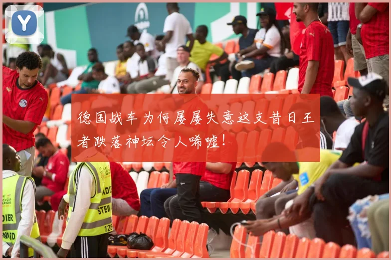 德国战车为何屡屡失意这支昔日王者跌落神坛令人唏嘘!