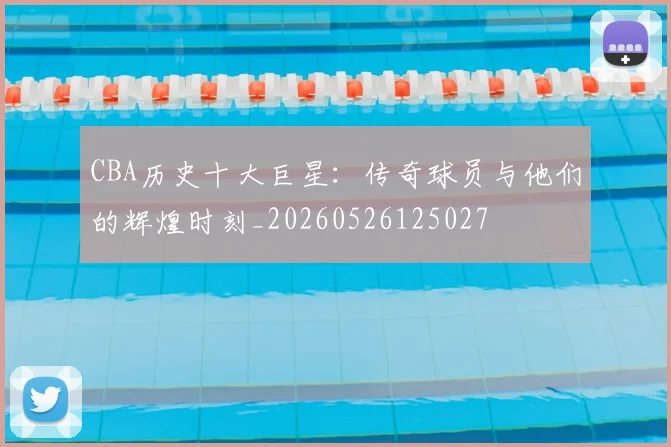 CBA历史十大巨星：传奇球员与他们的辉煌时刻_20260526125027