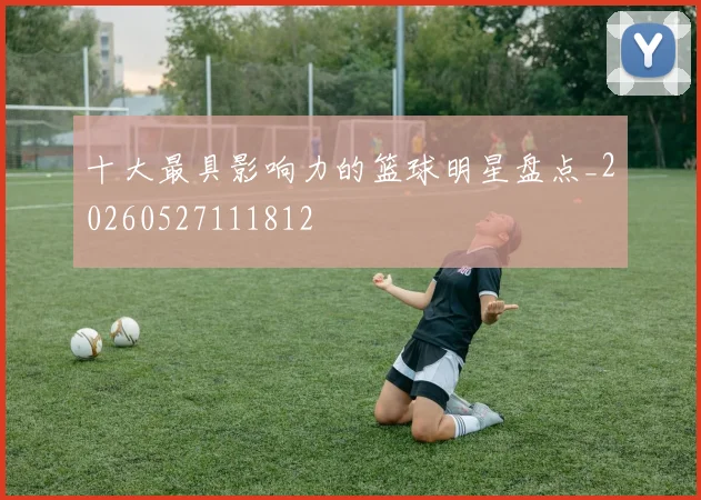 十大最具影响力的篮球明星盘点_20260527111812