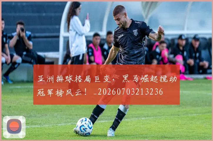 亚洲排球格局巨变,黑马崛起搅动冠军榜风云!_20260703213236