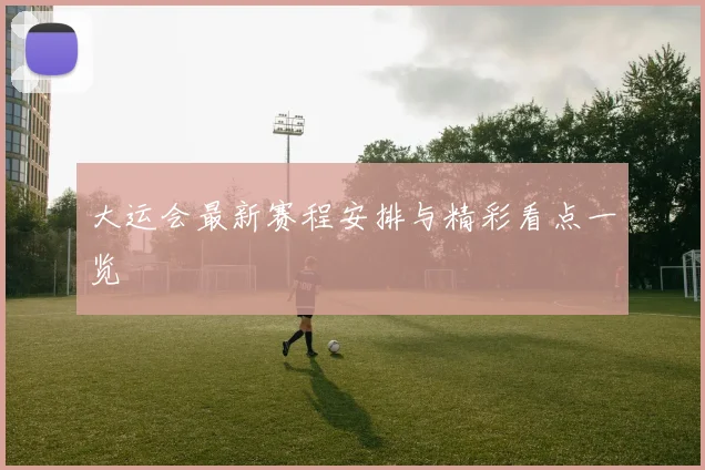 大运会最新赛程安排与精彩看点一览